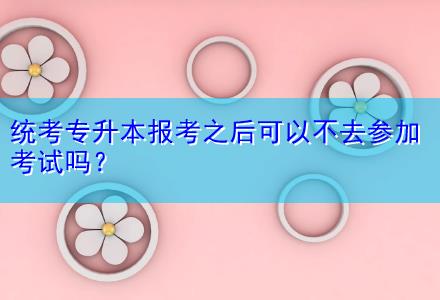 統(tǒng)考專升本報考之后可以不去參加考試嗎？