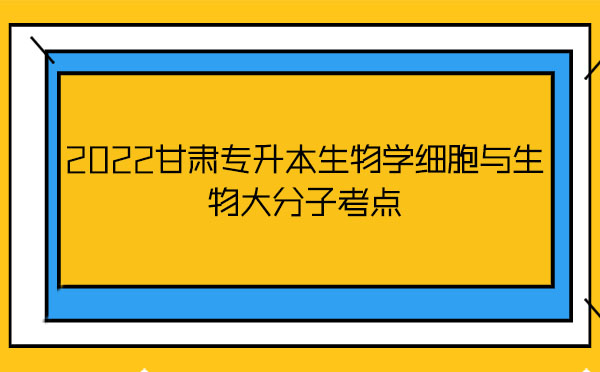 2022甘肅專升本生物學(xué)細(xì)胞與生物大分子考點 2022甘肅專升本生物學(xué)細(xì)胞與生物大分子考點