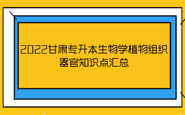 2022甘肅專升本生物學(xué)植物組織器官知識點匯總 2022甘肅專升本生物學(xué)植物組織器官知識點匯總