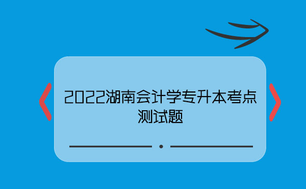 2022湖南會計學專升本考點測試題 2022湖南會計學專升本考點測試題