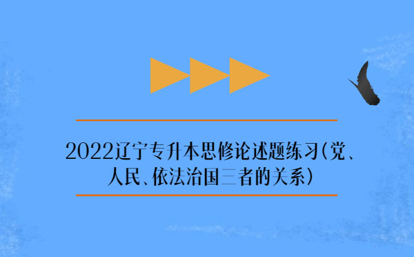 2022遼寧專升本思修論述題練習(xí)(黨、人民、依法治國三者的關(guān)系)