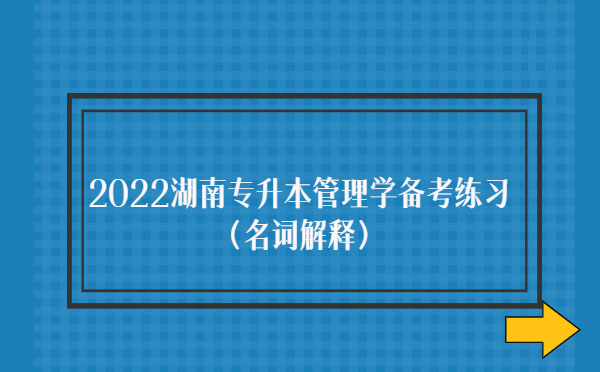 2022湖南專(zhuān)升本管理學(xué)備考練習(xí)(名詞解釋) 2022湖南專(zhuān)升本管理學(xué)備考練習(xí)(名詞解釋)