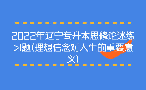 2022年遼寧專升本思修論述練習題(理想信念對人生的重要意義) 2022年遼寧專升本思修論述練習題(理想信念對人生的重要意義)