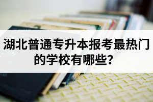 湖北普通專升本報(bào)考最熱門的學(xué)校有哪些？