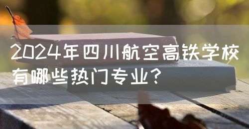 2024年四川航空高鐵學(xué)校有哪些熱門專業(yè)？(圖1)