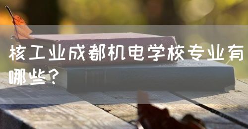 核工業(yè)成都機電學校專業(yè)有哪些？(圖1)