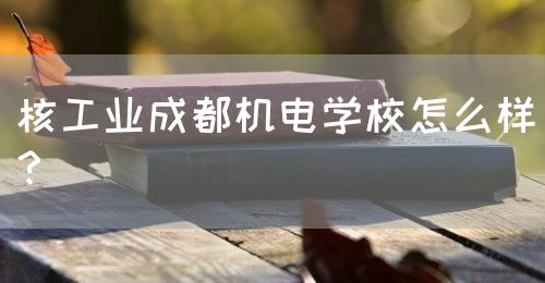 核工業(yè)成都機電學(xué)校怎么樣？(圖1)