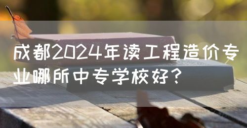 成都2024年讀工程造價專業(yè)哪所中專學校好？(圖1)