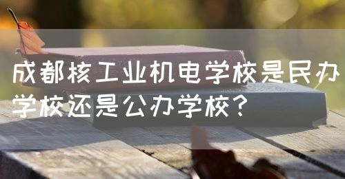 成都核工業(yè)機電學校是民辦學校還是公辦學校？(圖1)