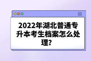 2022年湖北普通專升本考生檔案怎么處理？