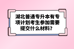 湖北普通專升本有專項計劃考生參加需要提交什么材料？