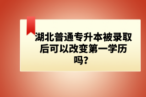湖北普通專升本被錄取后可以改變第一學(xué)歷嗎？