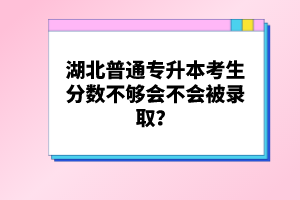 湖北普通專升本考生分數不夠會不會被錄取？