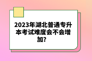 2023年湖北普通專升本考試難度會不會增加？