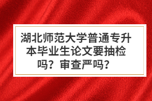 湖北師范大學(xué)普通專升本畢業(yè)生論文要抽檢嗎？審查嚴嗎？