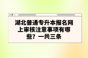 湖北普通專升本報名網(wǎng)上審核注意事項有哪些？一共三條