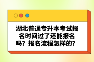 湖北普通專升本考試報名時間過了還能報名嗎？報名流程怎樣的？
