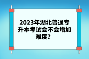 2023年湖北普通專升本考試會不會增加難度？