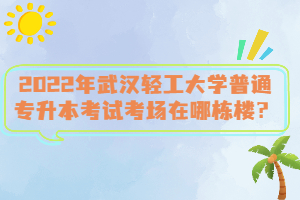 2022年武漢輕工大學(xué)普通專升本考試考場(chǎng)在哪棟樓？
