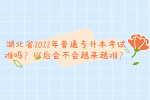 湖北省2022年普通專(zhuān)升本考試難嗎？以后會(huì)不會(huì)越來(lái)越難？