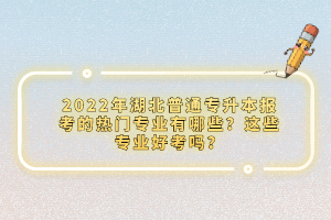 2022年湖北普通專升本報考的熱門專業(yè)有哪些？這些專業(yè)好考嗎？