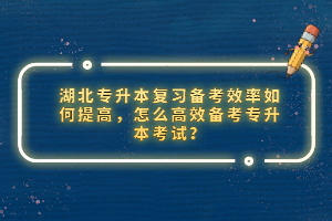 湖北專升本復習備考效率如何提高，怎么高效備考專升本考試？