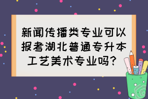 新聞傳播類專業(yè)可以報(bào)考湖北普通專升本工藝美術(shù)專業(yè)嗎？