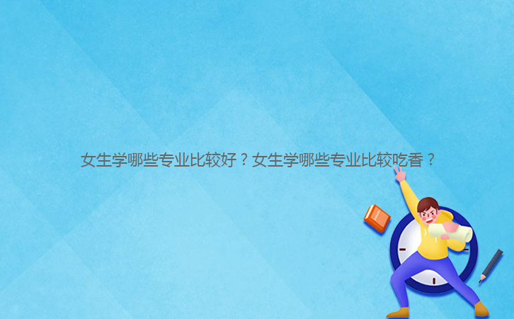女生學(xué)哪些專業(yè)比較好？女生學(xué)哪些專業(yè)比較吃香？