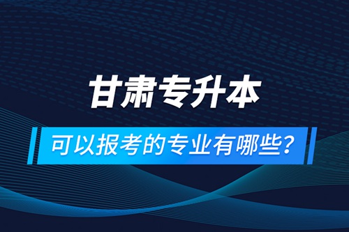 甘肅專升本可以報考的專業(yè)有哪些？