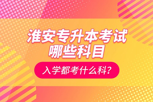 淮安專升本考試哪些科目？入學(xué)都考什么科？