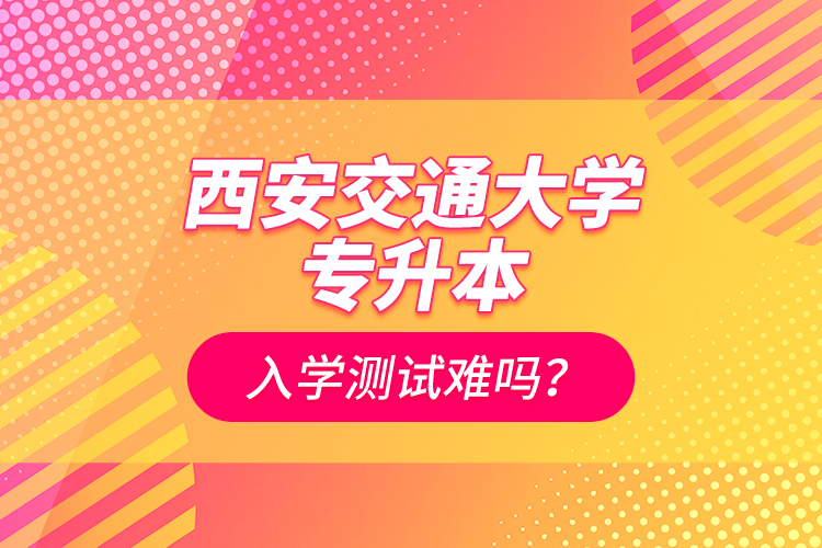 西安交通大學(xué)專升本入學(xué)測試難嗎？