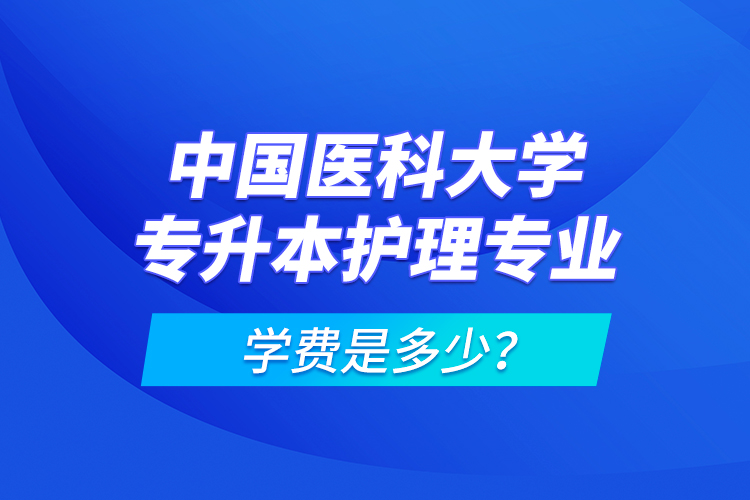 中國醫(yī)科大學專升本護理專業(yè)學費是多少？