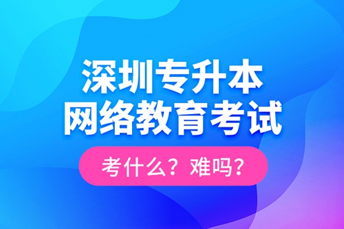深圳專升本網(wǎng)絡教育考試考什么？難嗎？