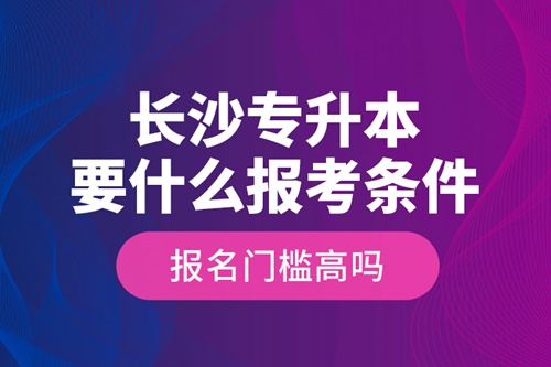 長沙專升本要什么報考條件？報名門檻高嗎？