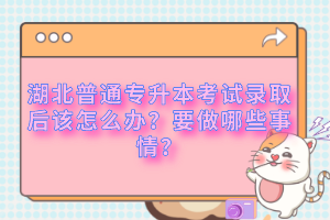 湖北普通專升本考試錄取后該怎么辦？要做哪些事情？