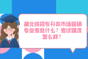 湖北統(tǒng)招專(zhuān)升本市場(chǎng)營(yíng)銷(xiāo)專(zhuān)業(yè)考些什么？考試難度怎么樣？