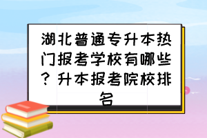 湖北普通專升本熱門報(bào)考學(xué)校有哪些？升本報(bào)考院校排名