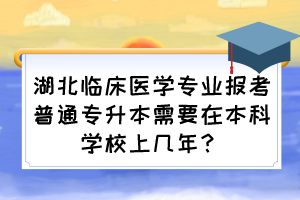 湖北臨床醫(yī)學(xué)專業(yè)報(bào)考普通專升本需要在本科學(xué)校上幾年？