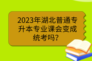 2023年湖北普通專(zhuān)升本專(zhuān)業(yè)課會(huì)變成統(tǒng)考嗎？