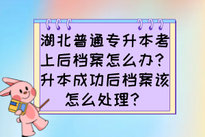 湖北普通專升本考上后檔案怎么辦？升本成功后檔案該怎么處理？