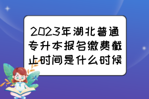 2023年湖北普通專升本報名繳費截止時間是什么時候？
